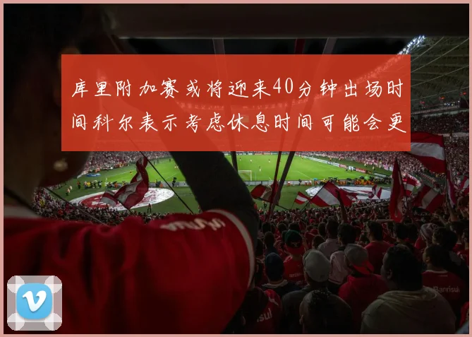 库里附加赛或将迎来40分钟出场时间科尔表示考虑休息时间可能会更长