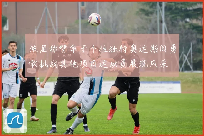 浓眉称赞华子个性独特奥运期间勇敢挑战其他项目运动员展现风采