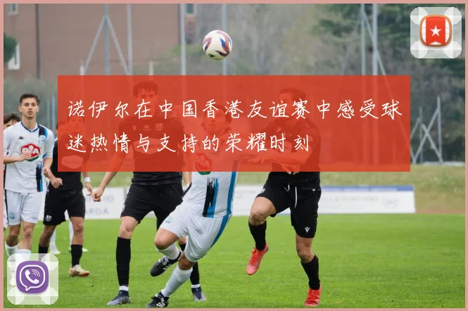 诺伊尔在中国香港友谊赛中感受球迷热情与支持的荣耀时刻