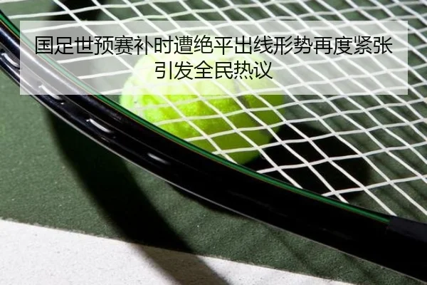 国足世预赛补时遭绝平出线形势再度紧张引发全民热议