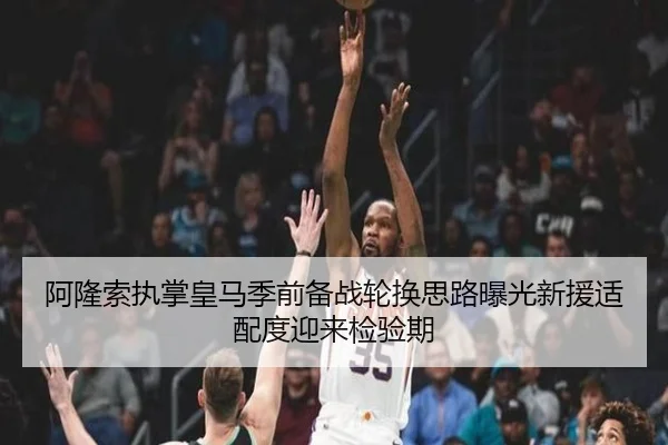 阿隆索执掌皇马季前备战轮换思路曝光新援适配度迎来检验期