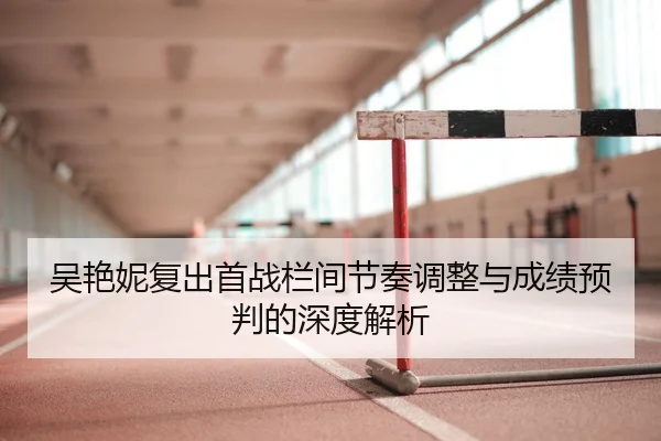 吴艳妮复出首战栏间节奏调整与成绩预判的深度解析